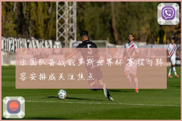 法国队备战俄罗斯世界杯 赛程与阵容安排成关注焦点