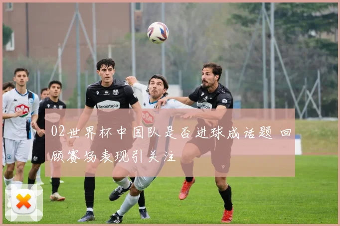 02世界杯中国队是否进球成话题 回顾赛场表现引关注