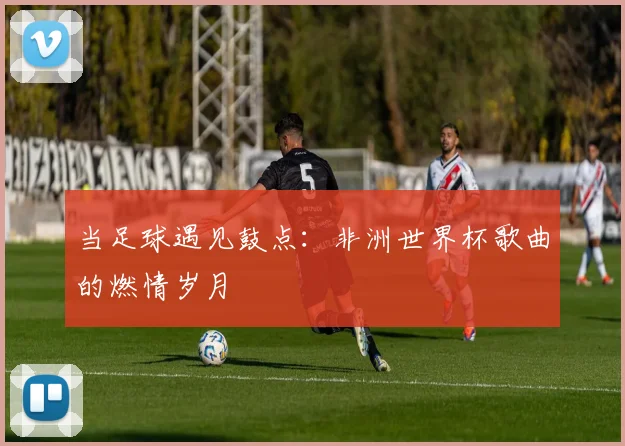 当足球遇见鼓点：非洲世界杯歌曲的燃情岁月