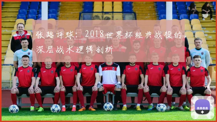张路评球:2018世界杯经典战役的深层战术逻辑剖析