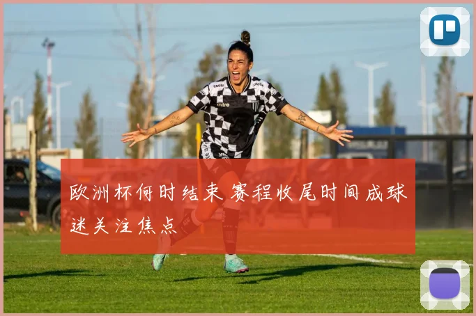 欧洲杯何时结束 赛程收尾时间成球迷关注焦点