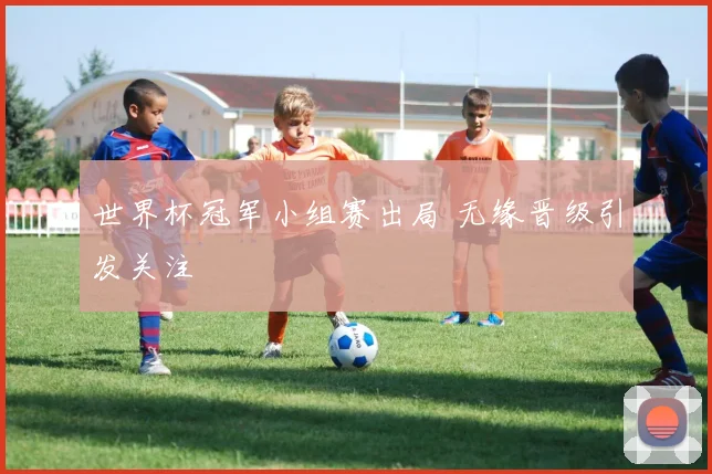 世界杯冠军小组赛出局 无缘晋级引发关注