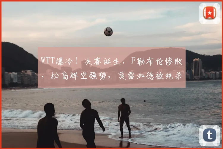 WTT爆冷！决赛诞生，F勒布伦惨败，松岛辉空强势，莫雷加德被绝杀