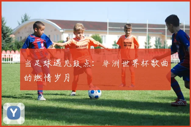当足球遇见鼓点:非洲世界杯歌曲的燃情岁月