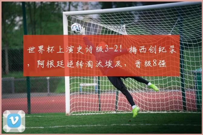 世界杯上演史诗级3-2！梅西创纪录，阿根廷逆转淘汰埃及，晋级8强