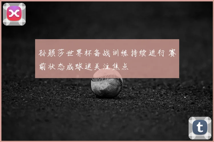 孙颖莎世界杯备战训练持续进行 赛前状态成球迷关注焦点