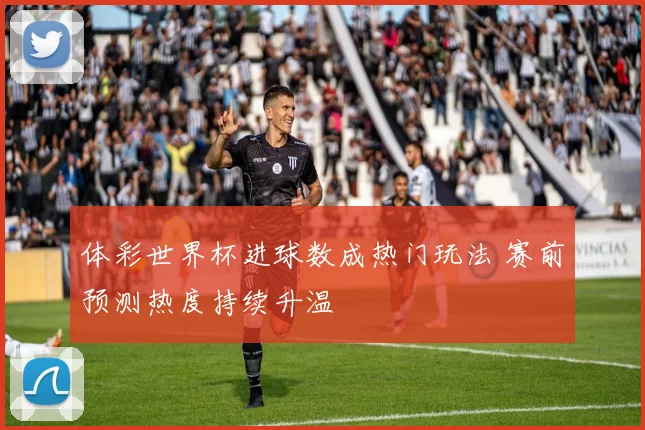 体彩世界杯进球数成热门玩法 赛前预测热度持续升温