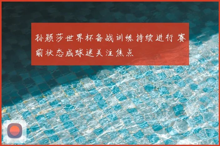 孙颖莎世界杯备战训练持续进行 赛前状态成球迷关注焦点