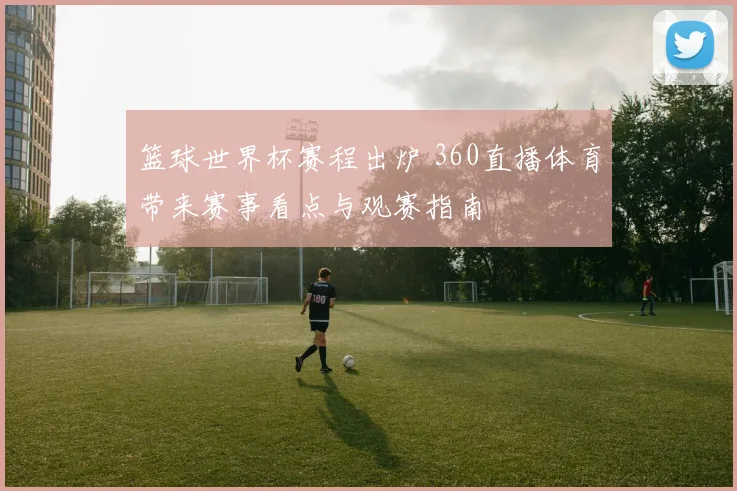 篮球世界杯赛程出炉 360直播体育带来赛事看点与观赛指南