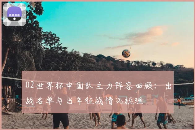 02世界杯中国队主力阵容回顾：出战名单与当年征战情况梳理