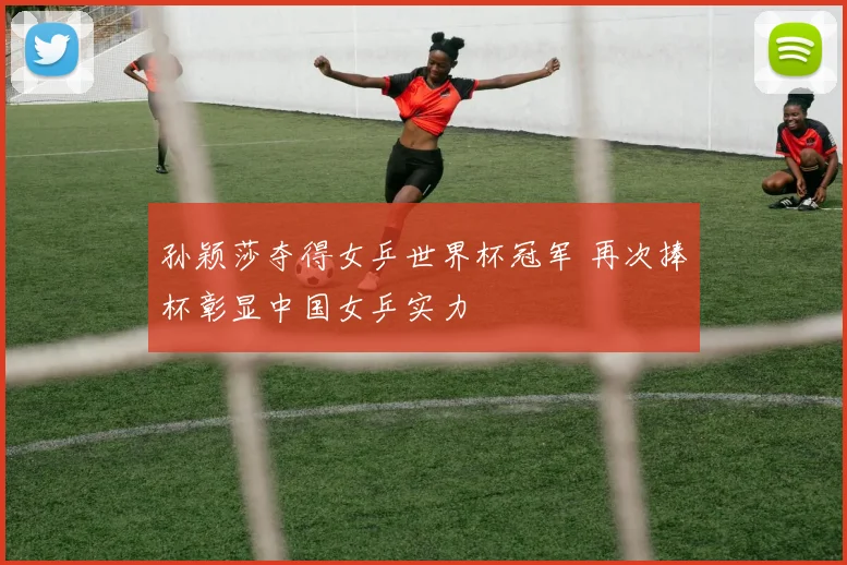 孙颖莎夺得女乒世界杯冠军 再次捧杯彰显中国女乒实力