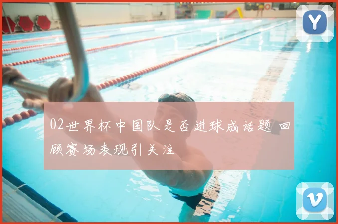 02世界杯中国队是否进球成话题 回顾赛场表现引关注